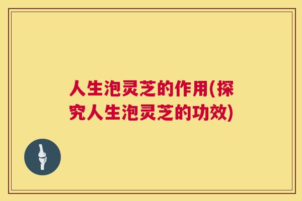 人生泡灵芝的作用(探究人生泡灵芝的功效) 人生泡灵芝的作用(探究人生泡灵芝的功效)