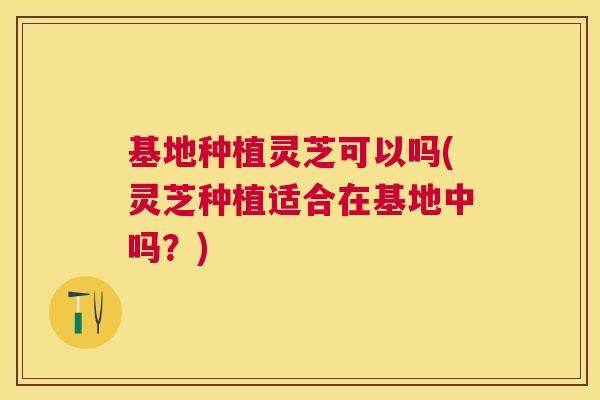 基地种植灵芝可以吗(灵芝种植适合在基地中吗?) 基地种植灵芝可以吗(灵芝种植适合在基地中吗?)