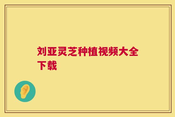 刘亚灵芝种植视频大全下载 刘亚灵芝种植视频大全下载