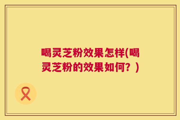 喝灵芝粉效果怎样(喝灵芝粉的效果如何?) 喝灵芝粉效果怎样(喝灵芝粉的效果如何?)