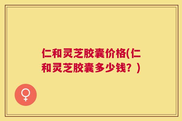 仁和灵芝胶囊价格(仁和灵芝胶囊多少钱?) 仁和灵芝胶囊价格(仁和灵芝胶囊多少钱?)