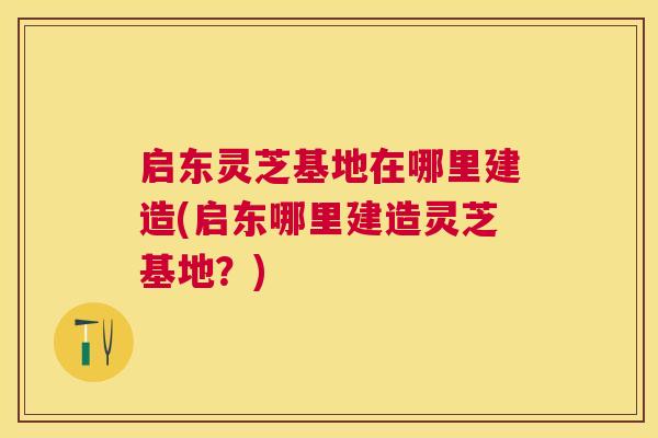 启东灵芝基地在哪里建造(启东哪里建造灵芝基地?) 启东灵芝基地在哪里建造(启东哪里建造灵芝基地?)