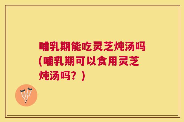 哺乳期能吃灵芝炖汤吗(哺乳期可以食用灵芝炖汤吗?) 哺乳期能吃灵芝炖汤吗(哺乳期可以食用灵芝炖汤吗?)