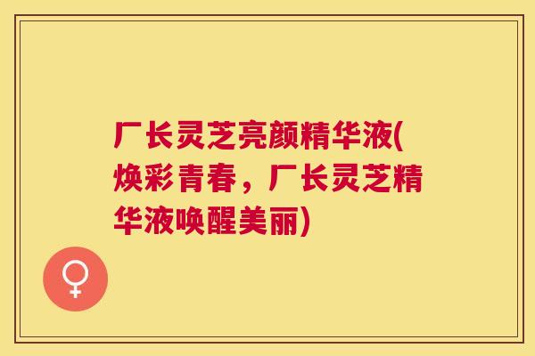 厂长灵芝亮颜精华液(焕彩青春，厂长灵芝精华液唤醒美丽)