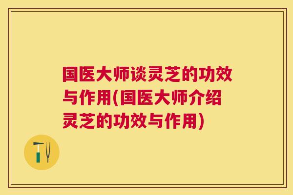 国医大师谈灵芝的功效与作用(国医大师介绍灵芝的功效与作用) 国医大师谈灵芝的功效与作用(国医大师介绍灵芝的功效与作用)