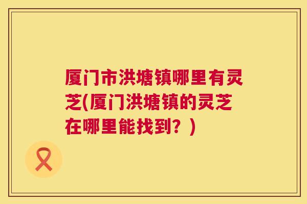 厦门市洪塘镇哪里有灵芝(厦门洪塘镇的灵芝在哪里能找到?) 厦门市洪塘镇哪里有灵芝(厦门洪塘镇的灵芝在哪里能找到?)