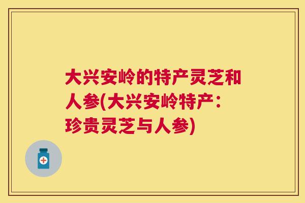 大兴安岭的特产灵芝和人参(大兴安岭特产:珍贵灵芝与人参) 大兴安岭的特产灵芝和人参(大兴安岭特产:珍贵灵芝与人参)