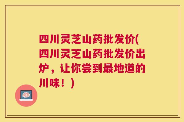 四川灵芝山药批发价(四川灵芝山药批发价出炉,让你尝到地道的川味!) 四川灵芝山药批发价(四川灵芝山药批发价出炉,让你尝到地道的川味!)