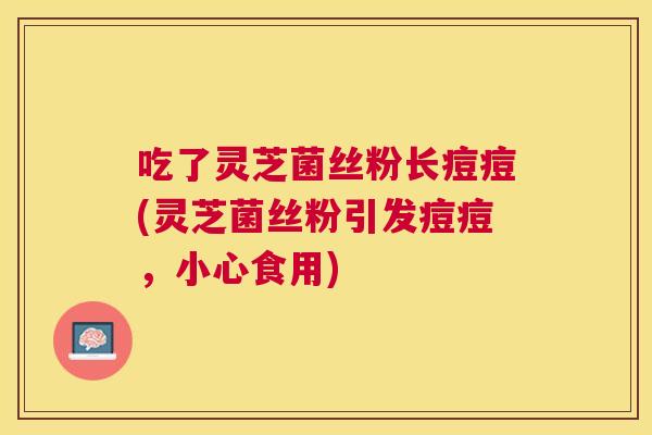 吃了灵芝菌丝粉长痘痘(灵芝菌丝粉引发痘痘,小心食用) 吃了灵芝菌丝粉长痘痘(灵芝菌丝粉引发痘痘,小心食用)