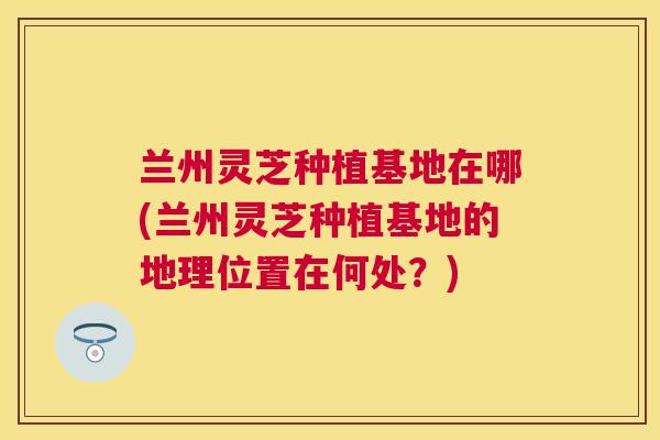 兰州灵芝种植基地在哪(兰州灵芝种植基地的地理位置在何处?) 兰州灵芝种植基地在哪(兰州灵芝种植基地的地理位置在何处?)