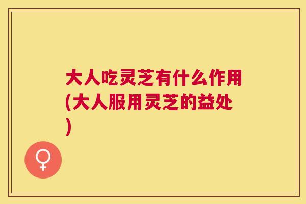 大人吃灵芝有什么作用(大人服用灵芝的益处) 大人吃灵芝有什么作用(大人服用灵芝的益处)