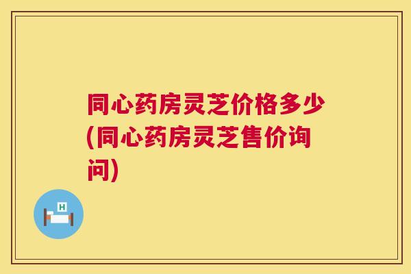 同心药房灵芝价格多少(同心药房灵芝售价询问) 同心药房灵芝价格多少(同心药房灵芝售价询问)