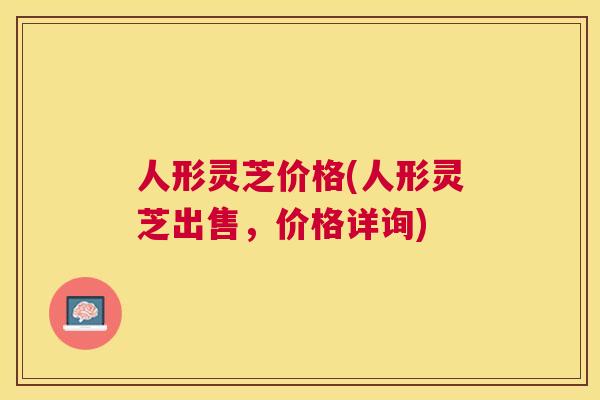 人形灵芝价格(人形灵芝出售,价格详询) 人形灵芝价格(人形灵芝出售,价格详询)
