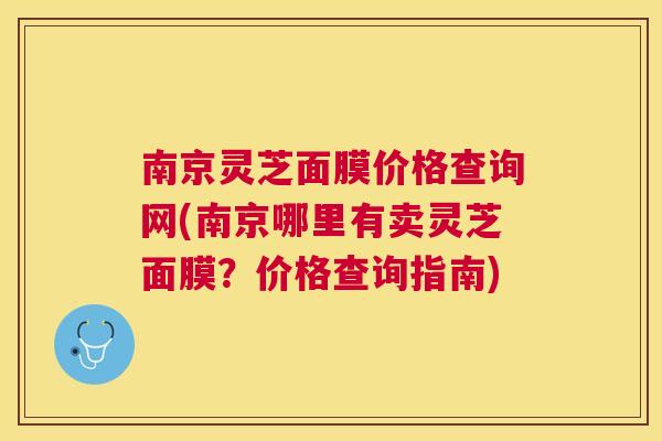 南京灵芝面膜价格查询网(南京哪里有卖灵芝面膜?价格查询指南) 南京灵芝面膜价格查询网(南京哪里有卖灵芝面膜?价格查询指南)