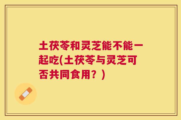 土茯苓和灵芝能不能一起吃(土茯苓与灵芝可否共同食用?) 土茯苓和灵芝能不能一起吃(土茯苓与灵芝可否共同食用?)
