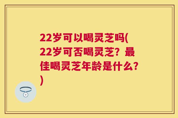 22岁可以喝灵芝吗(22岁可否喝灵芝?佳喝灵芝年龄是什么?) 22岁可以喝灵芝吗(22岁可否喝灵芝?佳喝灵芝年龄是什么?)