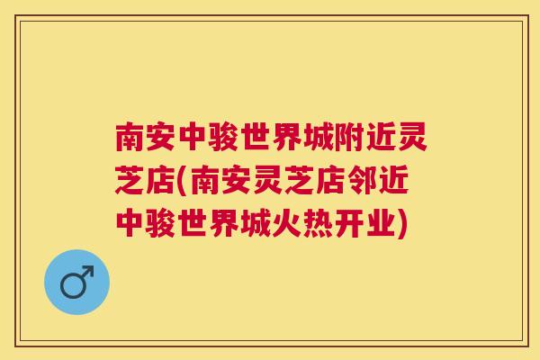 南安中骏世界城附近灵芝店(南安灵芝店邻近中骏世界城火热开业) 南安中骏世界城附近灵芝店(南安灵芝店邻近中骏世界城火热开业)