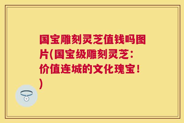 国宝雕刻灵芝值钱吗图片(国宝级雕刻灵芝:价值连城的文化瑰宝!) 国宝雕刻灵芝值钱吗图片(国宝级雕刻灵芝:价值连城的文化瑰宝!)