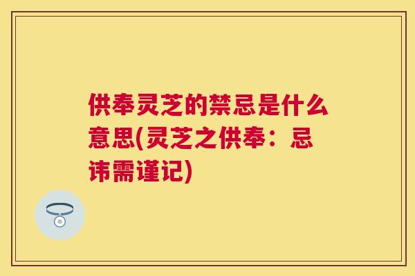供奉灵芝的禁忌是什么意思(灵芝之供奉:忌讳需谨记) 供奉灵芝的禁忌是什么意思(灵芝之供奉:忌讳需谨记)
