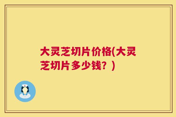 大灵芝切片价格(大灵芝切片多少钱?) 大灵芝切片价格(大灵芝切片多少钱?)
