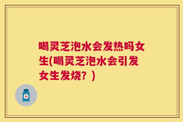 喝灵芝泡水会发热吗女生(喝灵芝泡水会引发女生发烧?) 喝灵芝泡水会发热吗女生(喝灵芝泡水会引发女生发烧?)