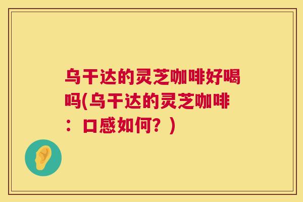 乌干达的灵芝咖啡好喝吗(乌干达的灵芝咖啡:口感如何?) 乌干达的灵芝咖啡好喝吗(乌干达的灵芝咖啡:口感如何?)