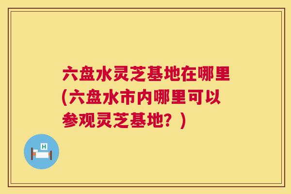 六盘水灵芝基地在哪里(六盘水市内哪里可以参观灵芝基地?) 六盘水灵芝基地在哪里(六盘水市内哪里可以参观灵芝基地?)