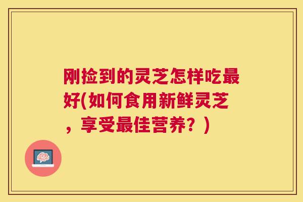 刚捡到的灵芝怎样吃好(如何食用新鲜灵芝,享受佳营养?) 刚捡到的灵芝怎样吃好(如何食用新鲜灵芝,享受佳营养?)