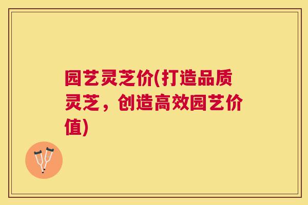 园艺灵芝价(打造品质灵芝,创造高效园艺价值) 园艺灵芝价(打造品质灵芝,创造高效园艺价值)