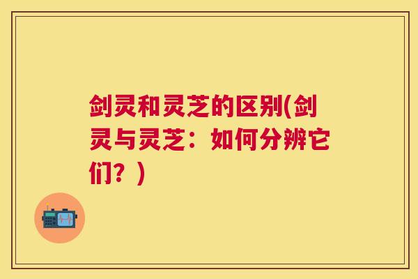 剑灵和灵芝的区别(剑灵与灵芝:如何分辨它们?) 剑灵和灵芝的区别(剑灵与灵芝:如何分辨它们?)