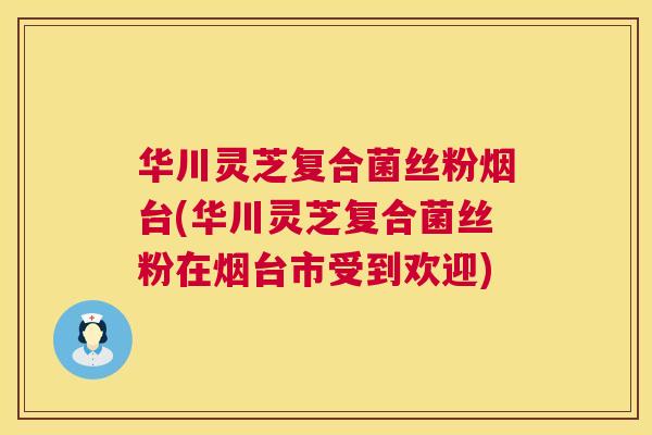 华川灵芝复合菌丝粉烟台(华川灵芝复合菌丝粉在烟台市受到欢迎) 华川灵芝复合菌丝粉烟台(华川灵芝复合菌丝粉在烟台市受到欢迎)