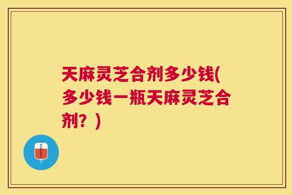 天麻灵芝合剂多少钱(多少钱一瓶天麻灵芝合剂?) 天麻灵芝合剂多少钱(多少钱一瓶天麻灵芝合剂?)