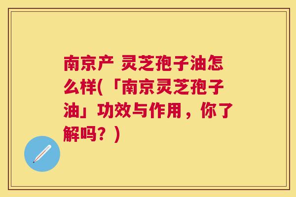 南京产 灵芝孢子油怎么样(「南京灵芝孢子油」功效与作用，你了解吗？)