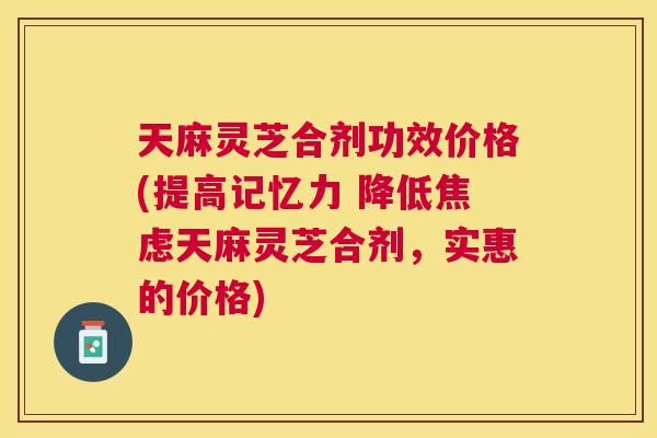 天麻灵芝合剂功效价格(提高记忆力 降低天麻灵芝合剂,实惠的价格) 天麻灵芝合剂功效价格(提高记忆力 降低天麻灵芝合剂,实惠的价格)