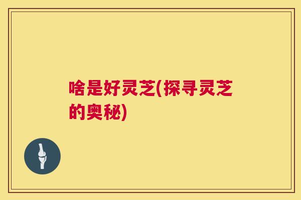 啥是好灵芝(探寻灵芝的奥秘) 啥是好灵芝(探寻灵芝的奥秘)