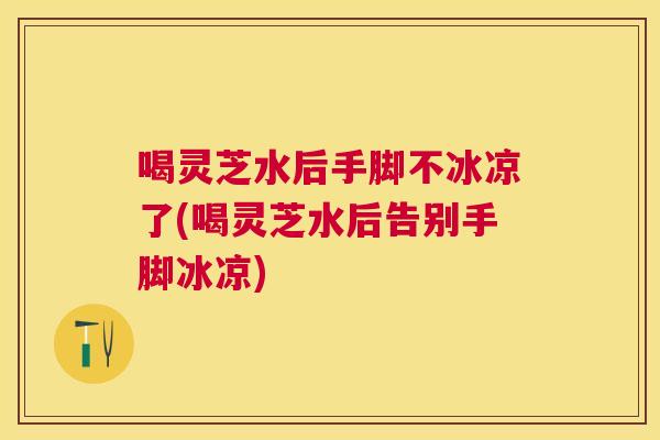 喝灵芝水后手脚不冰凉了(喝灵芝水后告别手脚冰凉) 喝灵芝水后手脚不冰凉了(喝灵芝水后告别手脚冰凉)