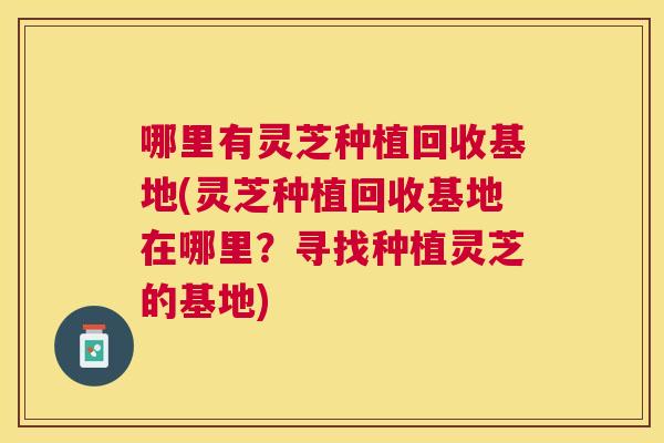哪里有灵芝种植回收基地(灵芝种植回收基地在哪里?寻找种植灵芝的基地) 哪里有灵芝种植回收基地(灵芝种植回收基地在哪里?寻找种植灵芝的基地)