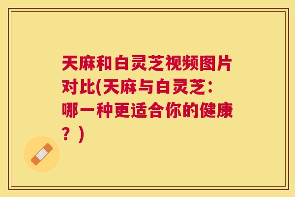 天麻和白灵芝视频图片对比(天麻与白灵芝:哪一种更适合你的健康?) 天麻和白灵芝视频图片对比(天麻与白灵芝:哪一种更适合你的健康?)