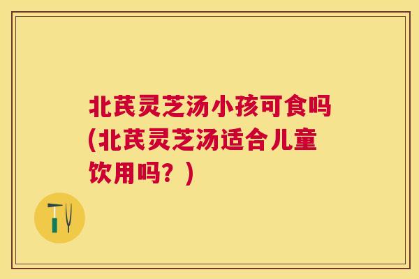北芪灵芝汤小孩可食吗(北芪灵芝汤适合儿童饮用吗?) 北芪灵芝汤小孩可食吗(北芪灵芝汤适合儿童饮用吗?)