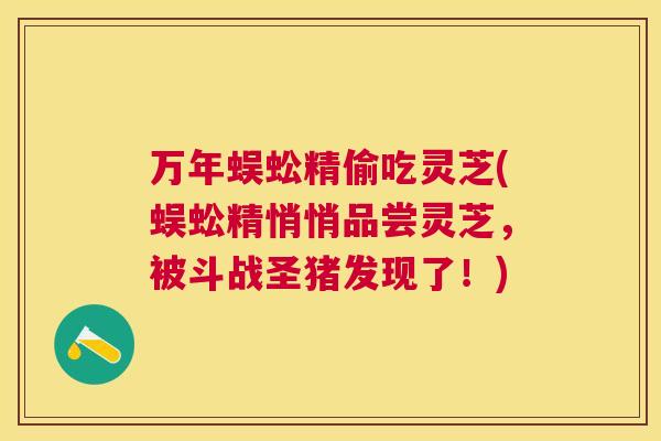 万年蜈蚣精偷吃灵芝(蜈蚣精悄悄品尝灵芝,被斗战圣猪发现了!) 万年蜈蚣精偷吃灵芝(蜈蚣精悄悄品尝灵芝,被斗战圣猪发现了!)
