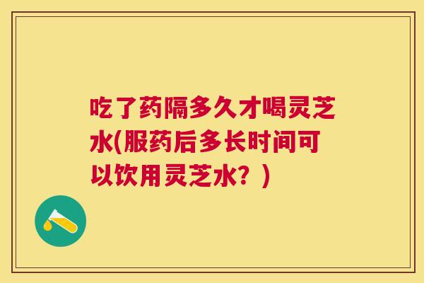 吃了药隔多久才喝灵芝水(服药后多长时间可以饮用灵芝水?) 吃了药隔多久才喝灵芝水(服药后多长时间可以饮用灵芝水?)