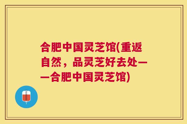 合肥中国灵芝馆(重返自然，品灵芝好去处——合肥中国灵芝馆)