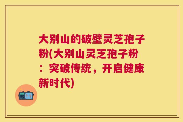 大别山的破壁灵芝孢子粉(大别山灵芝孢子粉：突破传统，开启健康新时代)