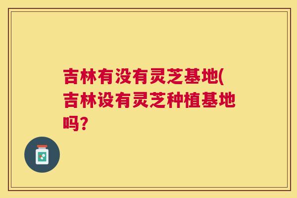 吉林有没有灵芝基地(吉林设有灵芝种植基地吗? 吉林有没有灵芝基地(吉林设有灵芝种植基地吗?