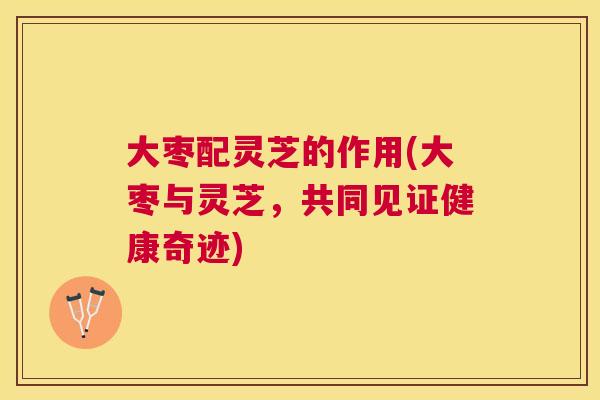 大枣配灵芝的作用(大枣与灵芝,共同见证健康奇迹) 大枣配灵芝的作用(大枣与灵芝,共同见证健康奇迹)