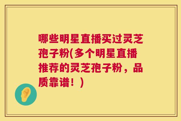 哪些明星直播买过灵芝孢子粉(多个明星直播推荐的灵芝孢子粉,品质靠谱!) 哪些明星直播买过灵芝孢子粉(多个明星直播推荐的灵芝孢子粉,品质靠谱!)