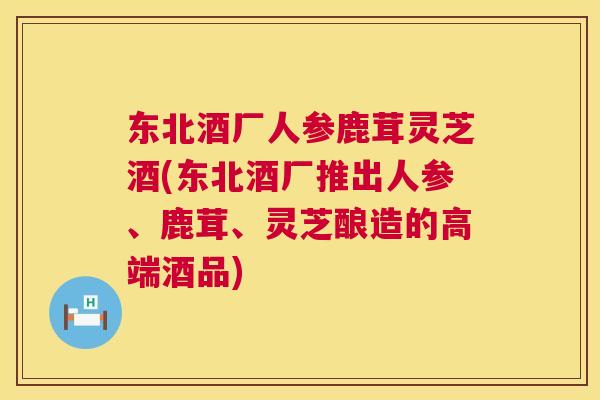 东北酒厂人参鹿茸灵芝酒(东北酒厂推出人参、鹿茸、灵芝酿造的高端酒品) 东北酒厂人参鹿茸灵芝酒(东北酒厂推出人参、鹿茸、灵芝酿造的高端酒品)