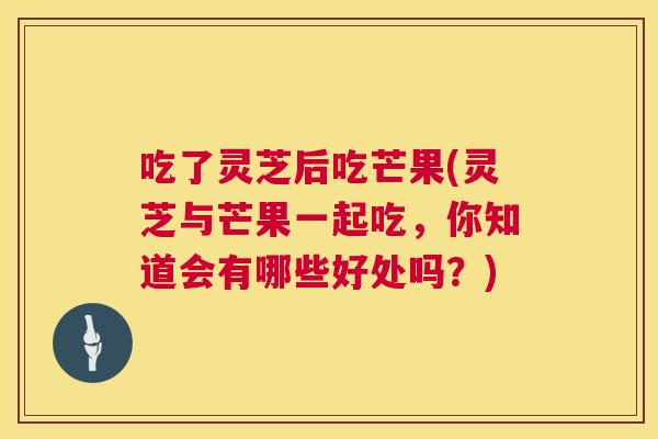 吃了灵芝后吃芒果(灵芝与芒果一起吃,你知道会有哪些好处吗?) 吃了灵芝后吃芒果(灵芝与芒果一起吃,你知道会有哪些好处吗?)