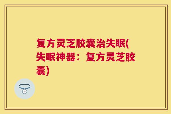 复方灵芝胶囊(神器:复方灵芝胶囊) 复方灵芝胶囊(神器:复方灵芝胶囊)