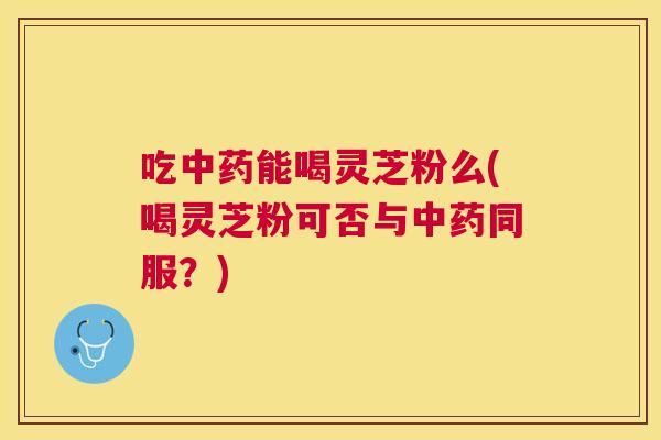 吃能喝灵芝粉么(喝灵芝粉可否与同服?) 吃能喝灵芝粉么(喝灵芝粉可否与同服?)